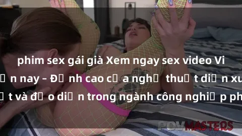 phim sex gái già Xem ngay sex video Việt Nam hot nhất hiện nay – Đỉnh cao của nghệ thuật diễn xuất và đạo diễn trong ngành công nghiệp phim người lớn tại đây!
