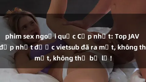 phim sex ngoại quốc Cập nhật: Top JAV idol xinh đẹp nhất được vietsub đã ra mắt, không thể bỏ lỡ!
