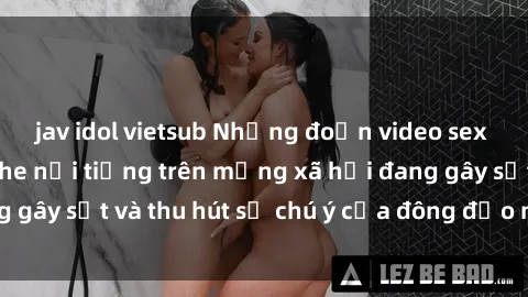 jav idol vietsub Những đoạn video sex Việt Nam không che nổi tiếng trên mạng xã hội đang gây sốt và thu hút sự chú ý của đông đảo người xem.