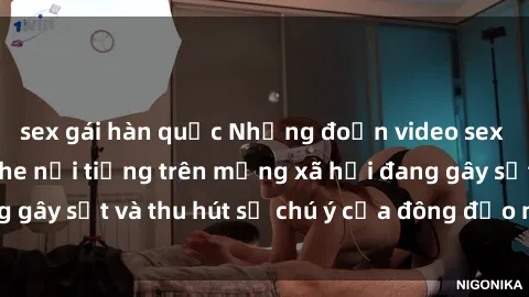 sex gái hàn quốc Những đoạn video sex Việt Nam không che nổi tiếng trên mạng xã hội đang gây sốt và thu hút sự chú ý của đông đảo người xem.