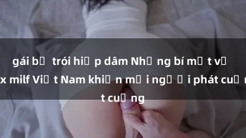 gái bị trói hiếp dâm Những bí mật về sex milf Việt Nam khiến mọi người phát cuồng