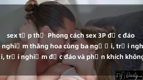 sex tập thể Phong cách sex 3P độc đáo tại Việt Nam: Kinh nghiệm thăng hoa cùng ba người, trải nghiệm độc đáo và phấn khích không thể bỏ lỡ!