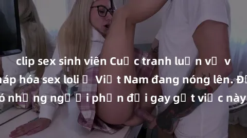 clip sex sinh viên Cuộc tranh luận về việc có nên hợp pháp hóa sex loli ở Việt Nam đang nóng lên. Đồng thời, cũng có những người phản đối gay gắt việc này vì lo ngại về tác động tiêu cực lên trẻ em và