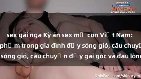 sex gái nga Kỳ án sex mẹ con Việt Nam: Sự sở hữu và xâm phạm trong gia đình đầy sóng gió, câu chuyện đầy gai góc và đau lòng.