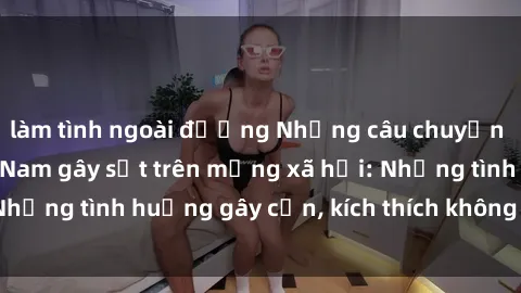 làm tình ngoài đường Những câu chuyện sex sinh viên Việt Nam gây sốt trên mạng xã hội: Những tình huống gây cấn, kích thích không thể bỏ qua