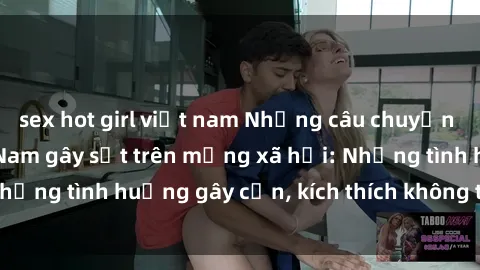 sex hot girl việt nam Những câu chuyện sex sinh viên Việt Nam gây sốt trên mạng xã hội: Những tình huống gây cấn, kích thích không thể bỏ qua