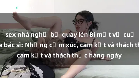 sex nhà nghỉ bị quay lén Bí mật về cuộc sống sex của bác sĩ: Những cảm xúc, cam kết và thách thức hàng ngày