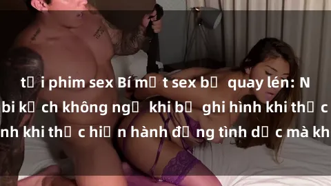 tải phim sex Bí mật sex bị quay lén: Những hậu quả và bi kịch không ngờ khi bị ghi hình khi thực hiện hành động tình dục mà không biết.