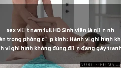sex việt nam full HD Sinh viên là nạn nhân của video quay lén trong phòng cấp kính: Hành vi ghi hình không đúng đắn đang gây tranh cãi lớn