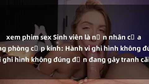 xem phim sex Sinh viên là nạn nhân của video quay lén trong phòng cấp kính: Hành vi ghi hình không đúng đắn đang gây tranh cãi lớn