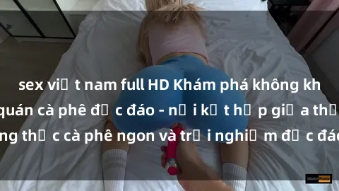 sex việt nam full HD Khám phá không khí độc đáo tại sex quán cà phê độc đáo - nơi kết hợp giữa thưởng thức cà phê ngon và trải nghiệm độc đáo của không gian sex shop.