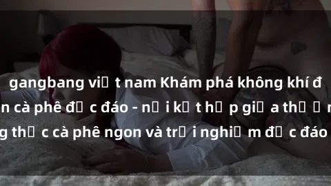 gangbang việt nam Khám phá không khí độc đáo tại sex quán cà phê độc đáo - nơi kết hợp giữa thưởng thức cà phê ngon và trải nghiệm độc đáo của không gian sex shop.