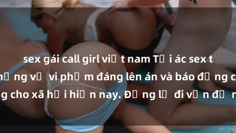 sex gái call girl việt nam Tội ác sex tra tấn Việt Nam: những vụ vi phạm đáng lên án và báo động cho xã hội hiện nay. Đừng lờ đi vấn đề nghiêm trọng này!