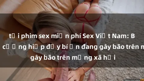 tải phim sex miễn phí Sex Việt Nam: Bí mật về vụ cưỡng hiếp đầy bí ẩn đang gây bão trên mạng xã hội