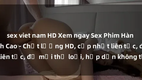 sex viet nam HD Xem ngay Sex Phim Hàn Quốc Vietsub Đỉnh Cao - Chất lượng HD, cập nhật liên tục, đủ mọi thể loại, hấp dẫn không thể bỏ qua!