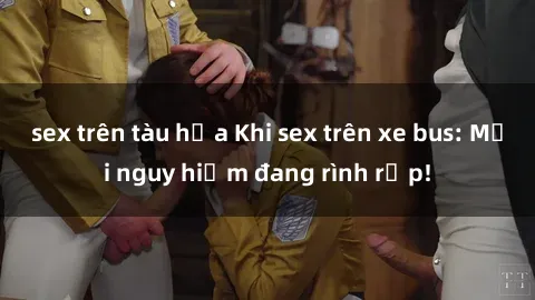 sex trên tàu hỏa Khi sex trên xe bus: Mối nguy hiểm đang rình rập!