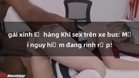 gái xinh lộ hàng Khi sex trên xe bus: Mối nguy hiểm đang rình rập!