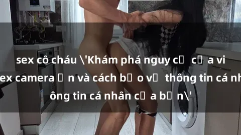 sex cô cháu 'Khám phá nguy cơ của việc sử dụng sex camera ẩn và cách bảo vệ thông tin cá nhân của bạn'
