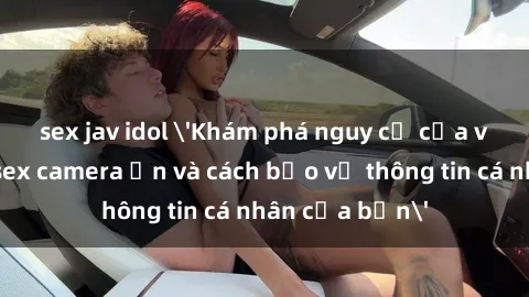 sex jav idol 'Khám phá nguy cơ của việc sử dụng sex camera ẩn và cách bảo vệ thông tin cá nhân của bạn'