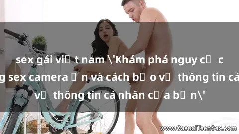 sex gái việt nam 'Khám phá nguy cơ của việc sử dụng sex camera ẩn và cách bảo vệ thông tin cá nhân của bạn'
