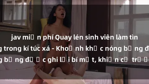 jav miễn phí Quay lén sinh viên làm tình ngay trên giường trong kí túc xá - Khoảnh khắc nóng bỏng được ghi lại bí mật, khiến cả trường học xôn xao.