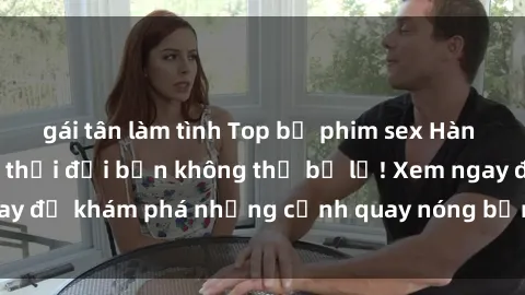 gái tân làm tình Top bộ phim sex Hàn Quốc hot nhất mọi thời đại bạn không thể bỏ lỡ! Xem ngay để khám phá những cảnh quay nóng bỏng, đầy nghẹt thở!