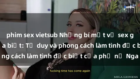 phim sex vietsub Những bí mật về sex gái Nga mà bạn chưa biết: Tư duy và phong cách làm tình đặc biệt của phụ nữ Nga