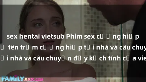 sex hentai vietsub Phim sex cưỡng hiếp vietsub: Nữ sinh bị tên trộm cưỡng hiếp tại nhà và câu chuyện đầy kịch tính của vietsub