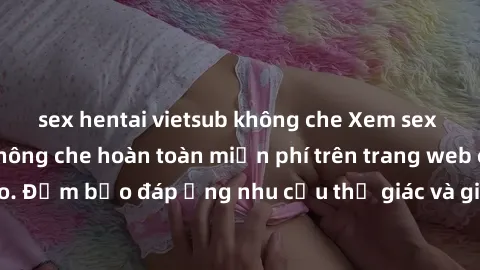 sex hentai vietsub không che Xem sex phim Việt Nam không che hoàn toàn miễn phí trên trang web chất lượng cao. Đảm bảo đáp ứng nhu cầu thị giác và giúp thỏa mãn mong muốn của bạn.