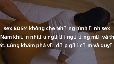 sex BDSM không che Những hình ảnh sex gái sinh viên Việt Nam khiến nhiều người ngưỡng mộ và thèm khát. Cùng khám phá vẻ đẹp gợi cảm và quyến rũ của những cô gái trẻ này.