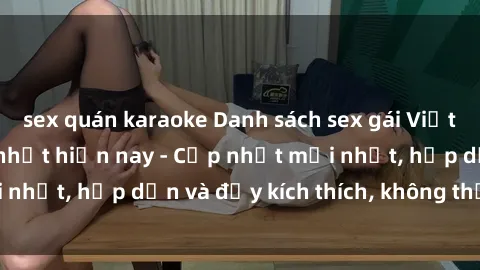 sex quán karaoke Danh sách sex gái Việt Nam sinh viên hot nhất hiện nay - Cập nhật mới nhất, hấp dẫn và đầy kích thích, không thể bỏ qua!