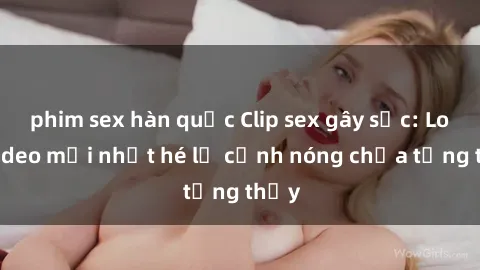 phim sex hàn quốc Clip sex gây sốc: Loạt video mới nhất hé lộ cảnh nóng chưa từng thấy