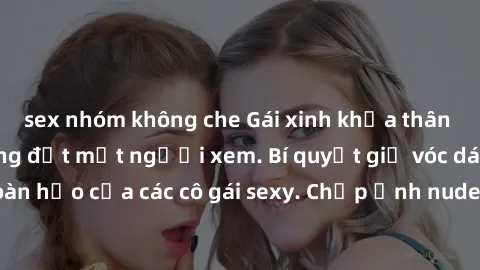 sex nhóm không che Gái xinh khỏa thân khoe dáng nóng bỏng đốt mắt người xem. Bí quyết giữ vóc dáng hoàn hảo của các cô gái sexy. Chụp ảnh nude tự tin không sợ lộ hàng.