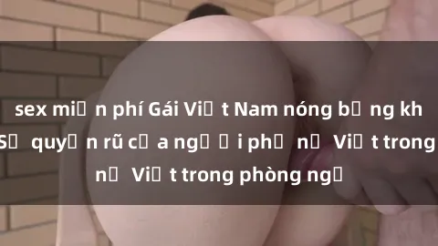 sex miễn phí Gái Việt Nam nóng bỏng khi làm tình: Sự quyến rũ của người phụ nữ Việt trong phòng ngủ