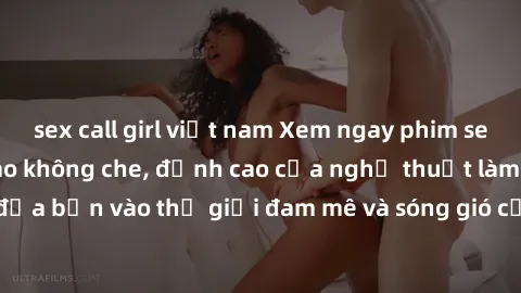 sex call girl việt nam Xem ngay phim sex HD chất lượng cao không che, đỉnh cao của nghệ thuật làm tình, đưa bạn vào thế giới đam mê và sóng gió của tình yêu không giới hạn.