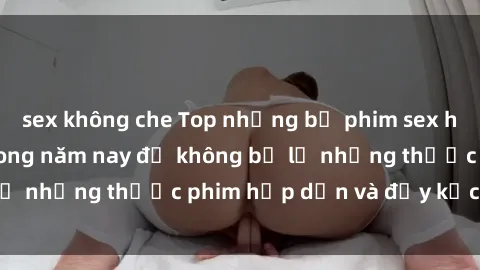 sex không che Top những bộ phim sex hay nhất nên xem trong năm nay để không bỏ lỡ những thước phim hấp dẫn và đầy kịch tính.