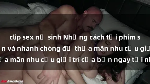 clip sex nữ sinh Những cách tải phim sex về máy đơn giản và nhanh chóng để thỏa mãn nhu cầu giải trí của bạn ngay tại nhà