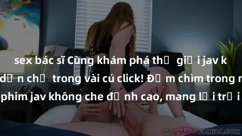 sex bác sĩ Cùng khám phá thế giới jav không che siêu hấp dẫn chỉ trong vài cú click! Đắm chìm trong những bộ phim jav không che đỉnh cao, mang lại trải nghiệm thú vị và đầy kích thích.