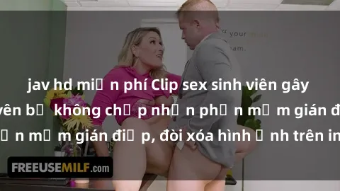 jav hd miễn phí Clip sex sinh viên gây sốt mạng xã hội: Tuyên bố không chấp nhận phần mềm gián điệp, đòi xóa hình ảnh trên internet