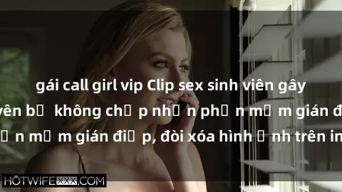 gái call girl vip Clip sex sinh viên gây sốt mạng xã hội: Tuyên bố không chấp nhận phần mềm gián điệp, đòi xóa hình ảnh trên internet