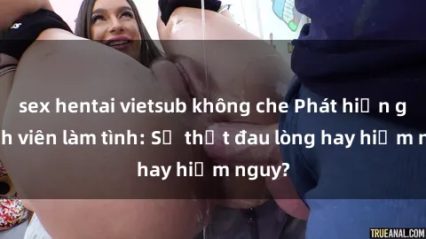 sex hentai vietsub không che Phát hiện gái sinh viên làm tình: Sự thật đau lòng hay hiểm nguy?
