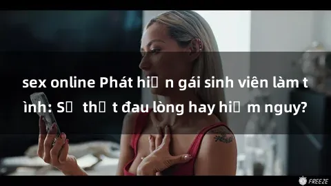 sex online Phát hiện gái sinh viên làm tình: Sự thật đau lòng hay hiểm nguy?
