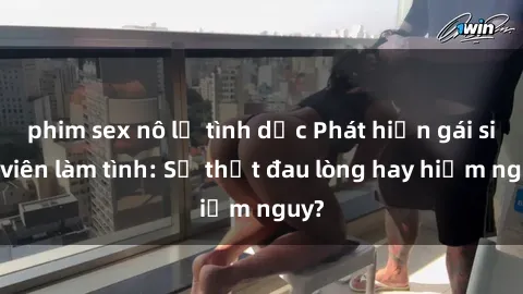 phim sex nô lệ tình dục Phát hiện gái sinh viên làm tình: Sự thật đau lòng hay hiểm nguy?