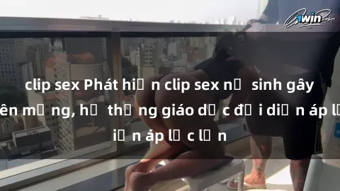 clip sex Phát hiện clip sex nữ sinh gây sốc trên mạng, hệ thống giáo dục đối diện áp lực lớn