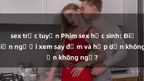 sex trực tuyến Phim sex học sinh: Điều gì khiến người xem say đắm và hấp dẫn không ngờ?