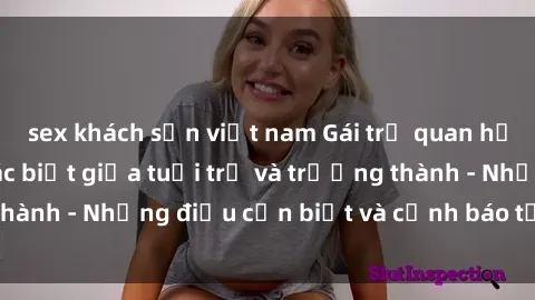 sex khách sạn việt nam Gái trẻ quan hệ: Mối quan hệ khác biệt giữa tuổi trẻ và trưởng thành - Những điều cần biết và cảnh báo từ chuyên gia
