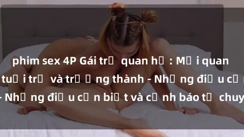 phim sex 4P Gái trẻ quan hệ: Mối quan hệ khác biệt giữa tuổi trẻ và trưởng thành - Những điều cần biết và cảnh báo từ chuyên gia
