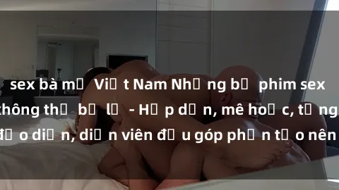 sex bà mẹ Việt Nam Những bộ phim sex gái già đỉnh cao không thể bỏ lỡ - Hấp dẫn, mê hoặc, từng đạo diễn, diễn viên đều góp phần tạo nên sự hấp dẫn, kích thích.