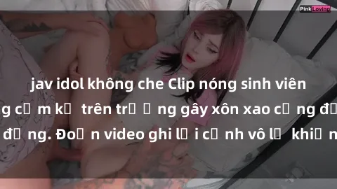 jav idol không che Clip nóng sinh viên gây sốc: Hành động cấm kỵ trên trường gây xôn xao cộng đồng. Đoạn video ghi lại cảnh vô lễ khiến dư luận bức xúc.