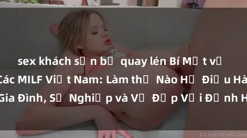 sex khách sạn bị quay lén Bí Mật về Cuộc Sống Của Các MILF Việt Nam: Làm thế Nào Họ Điều Hành Gia Đình, Sự Nghiệp và Vẻ Đẹp Với Định Hình Văn Hóa Đương Đại